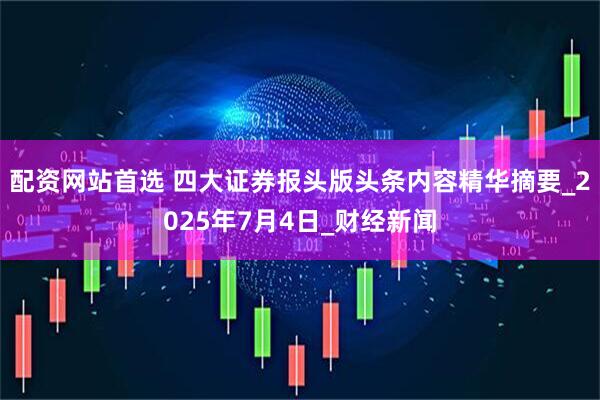 配资网站首选 四大证券报头版头条内容精华摘要_2025年7月4日_财经新闻