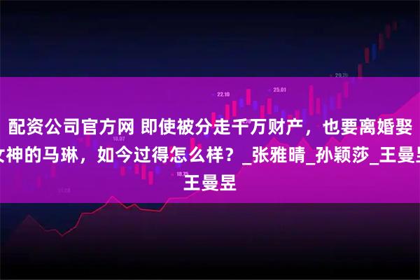 配资公司官方网 即使被分走千万财产，也要离婚娶女神的马琳，如今过得怎么样？_张雅晴_孙颖莎_王曼昱
