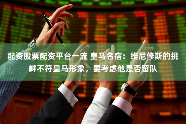 配资股票配资平台一流 皇马名宿：维尼修斯的挑衅不符皇马形象，要考虑他是否留队