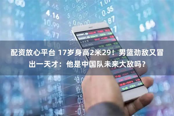 配资放心平台 17岁身高2米29！男篮劲敌又冒出一天才：他是中国队未来大敌吗？