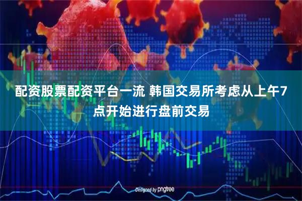 配资股票配资平台一流 韩国交易所考虑从上午7点开始进行盘前交易