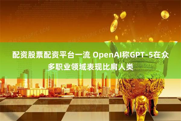 配资股票配资平台一流 OpenAI称GPT-5在众多职业领域表现比肩人类