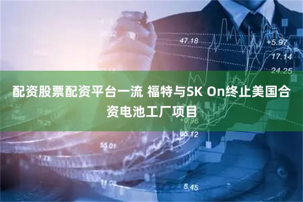 配资股票配资平台一流 福特与SK On终止美国合资电池工厂项目