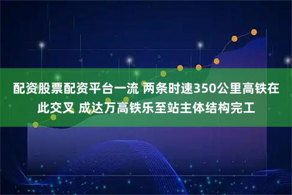 配资股票配资平台一流 两条时速350公里高铁在此交叉 成达万高铁乐至站主体结构完工