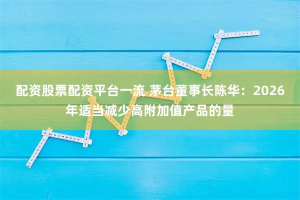 配资股票配资平台一流 茅台董事长陈华：2026年适当减少高附加值产品的量