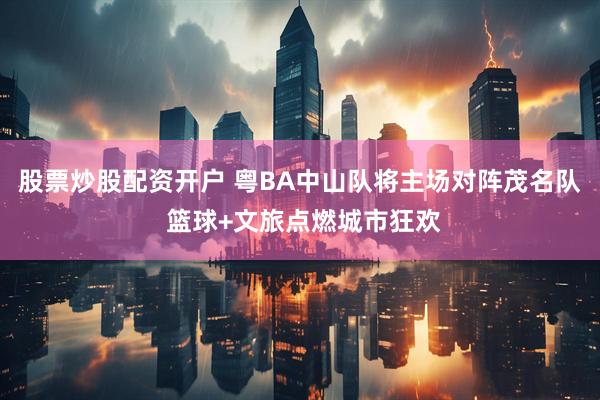 股票炒股配资开户 粤BA中山队将主场对阵茂名队 篮球+文旅点燃城市狂欢