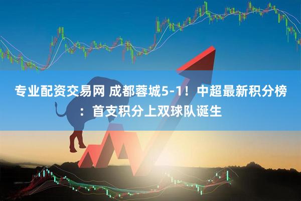 专业配资交易网 成都蓉城5-1！中超最新积分榜：首支积分上双球队诞生