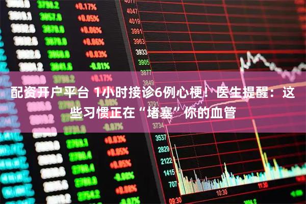 配资开户平台 1小时接诊6例心梗！医生提醒：这些习惯正在“堵塞”你的血管