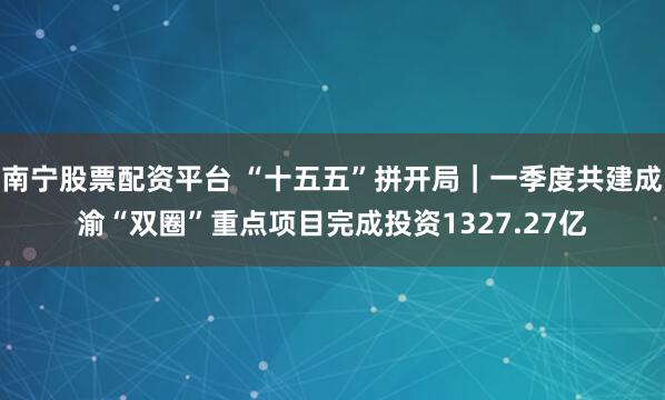 南宁股票配资平台 “十五五”拼开局｜一季度共建成渝“双圈”重点项目完成投资1327.27亿