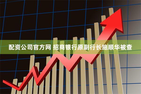 配资公司官方网 招商银行原副行长施顺华被查