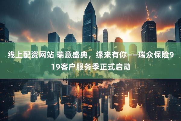 线上配资网站 瑞意盛典，缘来有你——瑞众保险919客户服务季正式启动